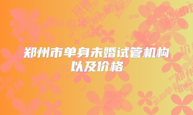 郑州市单身未婚试管机构以及价格