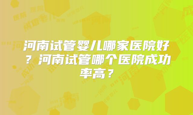 河南试管婴儿哪家医院好?河南试管哪个医院成功率高?