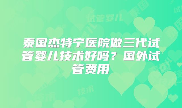 泰国杰特宁医院做三代试管婴儿技术好吗？国外试管费用