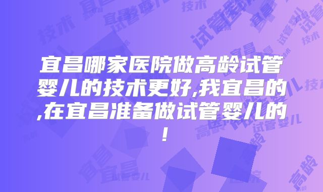 宜昌哪家医院做高龄试管婴儿的技术更好,我宜昌的,在宜昌准备做试管婴儿的！