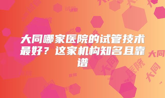 大同哪家医院的试管技术最好？这家机构知名且靠谱