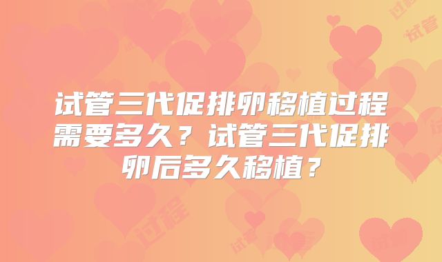 试管三代促排卵移植过程需要多久?试管三代促排卵后多久移植?