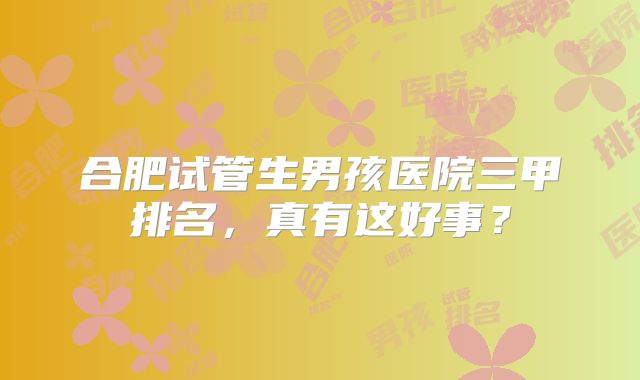 合肥试管生男孩医院三甲排名，真有这好事？