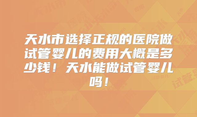 天水市选择正规的医院做试管婴儿的费用大概是多少钱!天水能做试管婴儿吗!