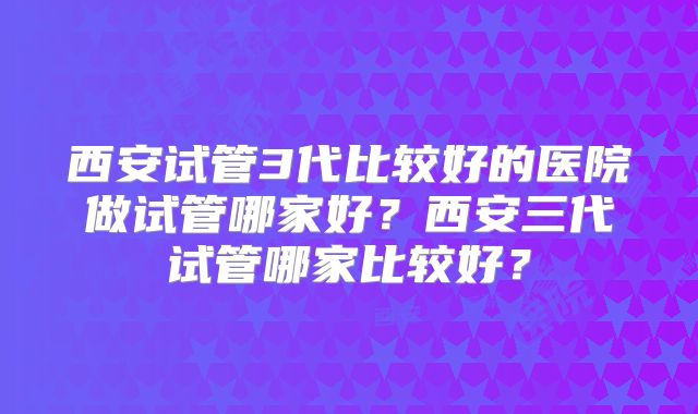 西安试管3代比较好的医院做试管哪家好?西安三代试管哪家比较好?