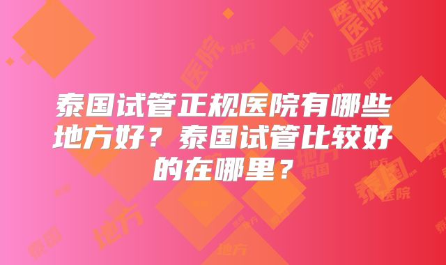 泰国试管正规医院有哪些地方好？泰国试管比较好的在哪里？