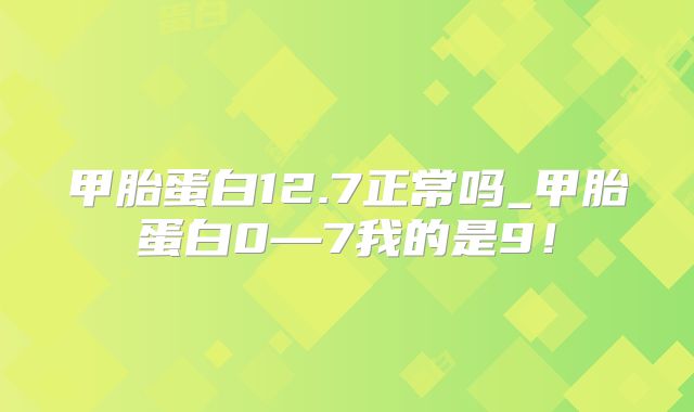 甲胎蛋白12.7正常吗_甲胎蛋白0—7我的是9！