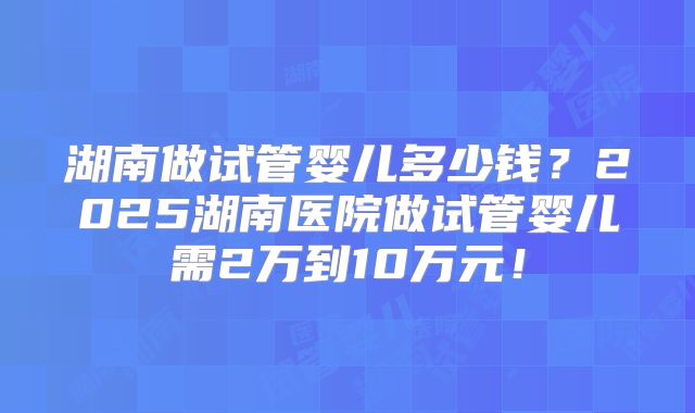 湖南做试管婴儿多少钱？2025湖南医院做试管婴儿需2万到10万元！