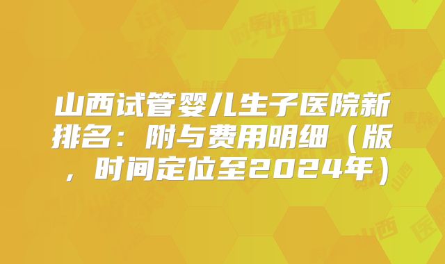 山西试管婴儿生子医院新排名：附与费用明细（版，时间定位至2024年）