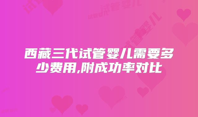 西藏三代试管婴儿需要多少费用,附成功率对比