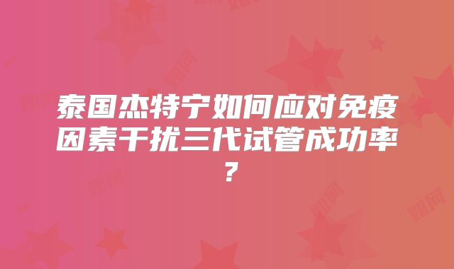 泰国杰特宁如何应对免疫因素干扰三代试管成功率？