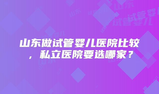 山东做试管婴儿医院比较,私立医院要选哪家?