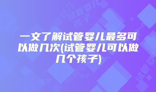 一文了解试管婴儿最多可以做几次(试管婴儿可以做几个孩子)