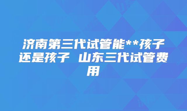 济南第三代试管能**孩子还是孩子 山东三代试管费用