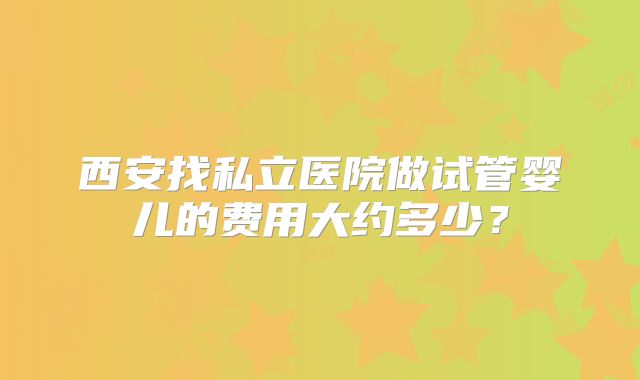 西安找私立医院做试管婴儿的费用大约多少？