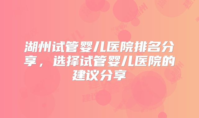 湖州试管婴儿医院排名分享,选择试管婴儿医院的建议分享