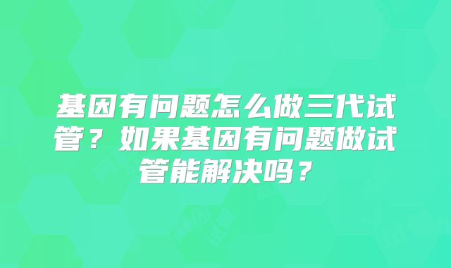 基因有问题怎么做三代试管?如果基因有问题做试管能解决吗?