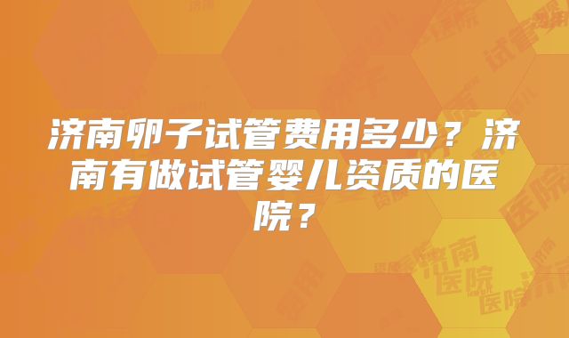 济南卵子试管费用多少？济南有做试管婴儿资质的医院？