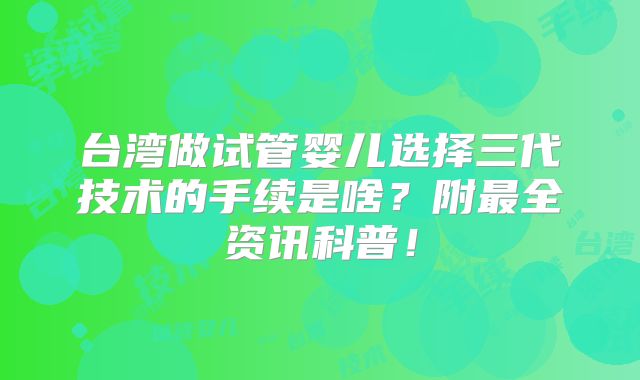 台湾做试管婴儿选择三代技术的手续是啥?附最全资讯科普!