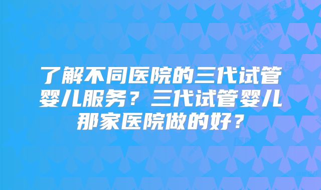 了解不同医院的三代试管婴儿服务？三代试管婴儿那家医院做的好？
