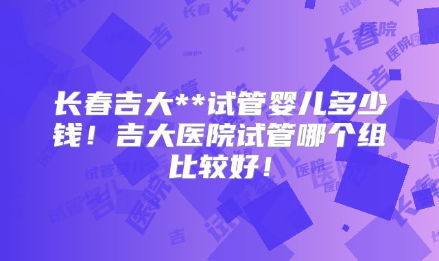 长春吉大**试管婴儿多少钱!吉大医院试管哪个组比较好!