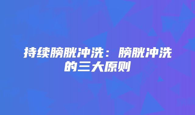 持续膀胱冲洗：膀胱冲洗的三大原则