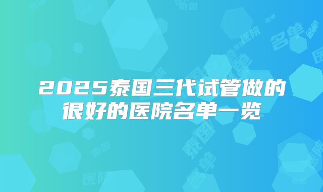 2025泰国三代试管做的很好的医院名单一览