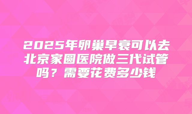 2025年卵巢早衰可以去北京家圆医院做三代试管吗？需要花费多少钱