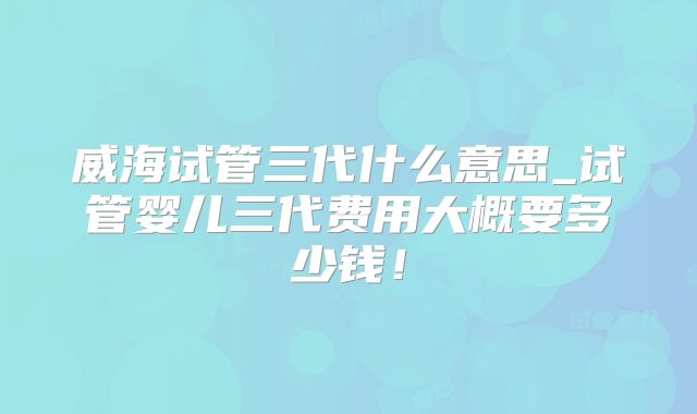 威海试管三代什么意思_试管婴儿三代费用大概要多少钱！
