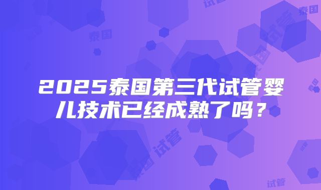 2025泰国第三代试管婴儿技术已经成熟了吗?