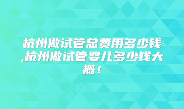 杭州做试管总费用多少钱,杭州做试管婴儿多少钱大概!