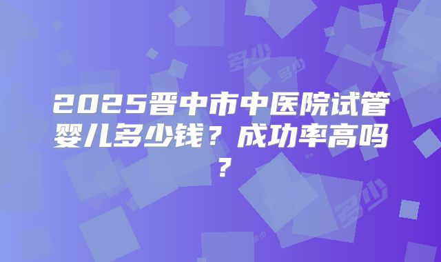 2025晋中市中医院试管婴儿多少钱？成功率高吗？