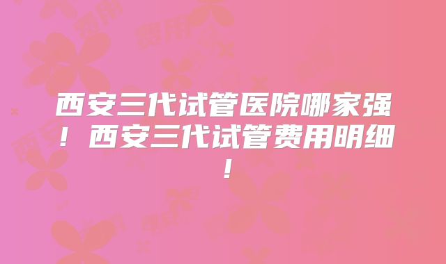 西安三代试管医院哪家强！西安三代试管费用明细！