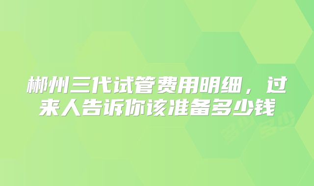 郴州三代试管费用明细，过来人告诉你该准备多少钱