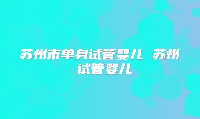 苏州市单身试管婴儿 苏州 试管婴儿