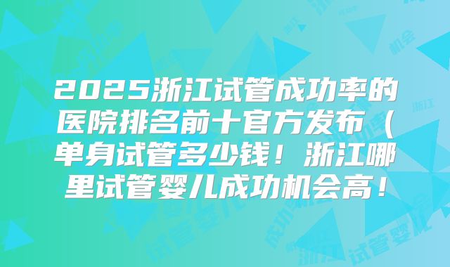 2025浙江试管成功率的医院排名前十官方发布（单身试管多少钱！浙江哪里试管婴儿成功机会高！