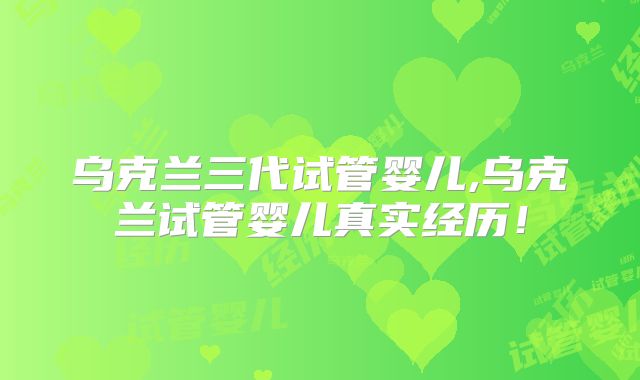 乌克兰三代试管婴儿,乌克兰试管婴儿真实经历！