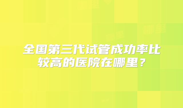 全国第三代试管成功率比较高的医院在哪里？