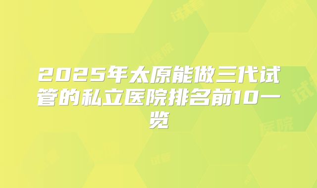 2025年太原能做三代试管的私立医院排名前10一览