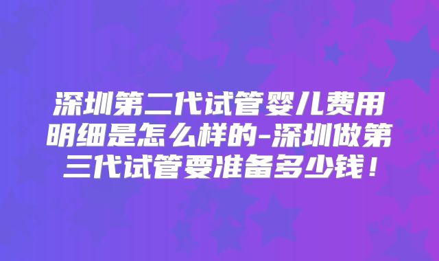 深圳第二代试管婴儿费用明细是怎么样的-深圳做第三代试管要准备多少钱！