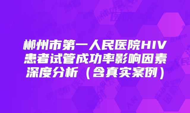 郴州市第一人民医院HIV患者试管成功率影响因素深度分析（含真实案例）