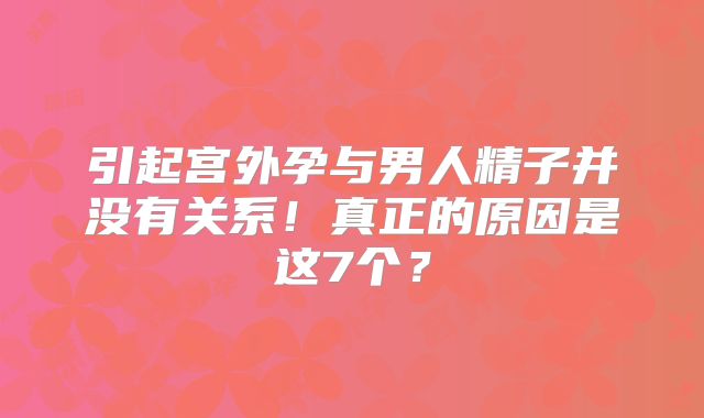 引起宫外孕与男人精子并没有关系！真正的原因是这7个？