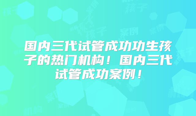 国内三代试管成功功生孩子的热门机构！国内三代试管成功案例！