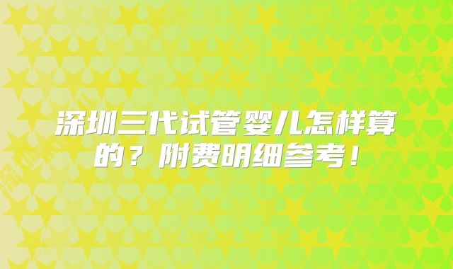 深圳三代试管婴儿怎样算的？附费明细参考！