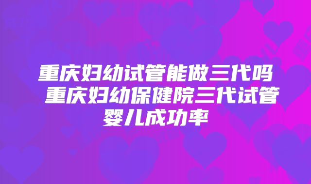重庆妇幼试管能做三代吗 重庆妇幼保健院三代试管婴儿成功率
