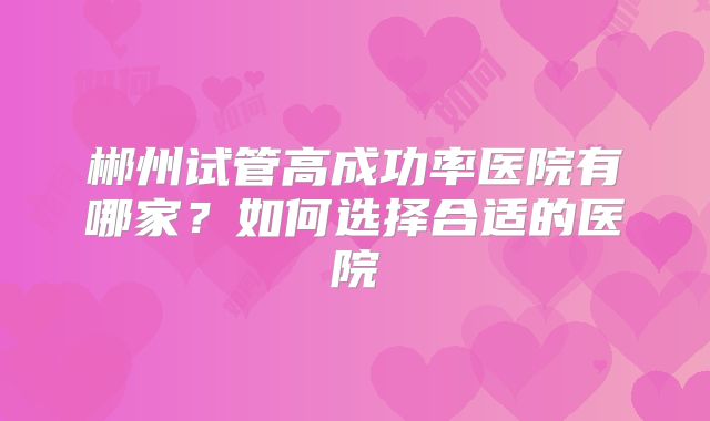 郴州试管高成功率医院有哪家？如何选择合适的医院