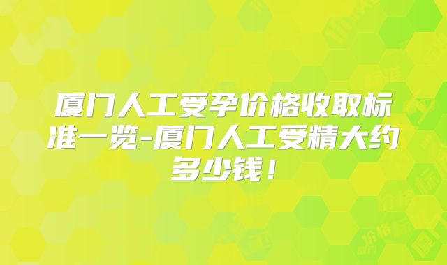 厦门人工受孕价格收取标准一览-厦门人工受精大约多少钱！