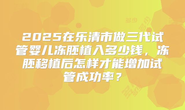 2025在乐清市做三代试管婴儿冻胚植入多少钱，冻胚移植后怎样才能增加试管成功率？