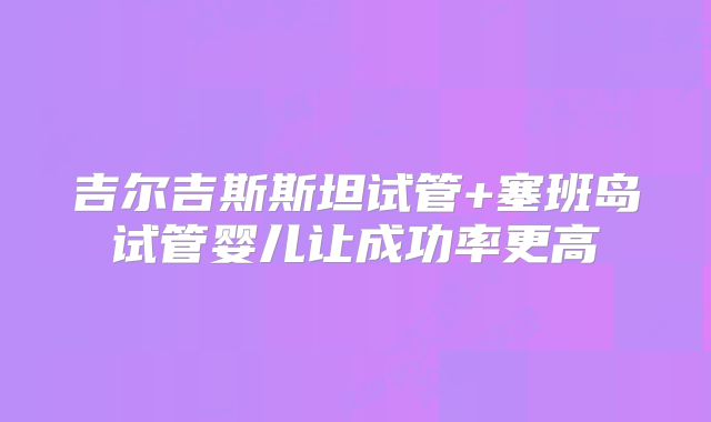 吉尔吉斯斯坦试管+塞班岛试管婴儿让成功率更高