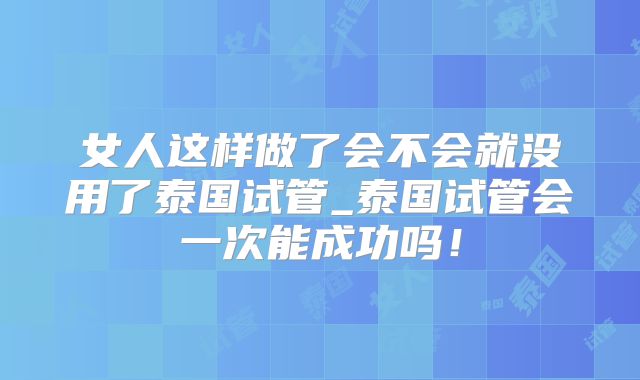 女人这样做了会不会就没用了泰国试管_泰国试管会一次能成功吗!